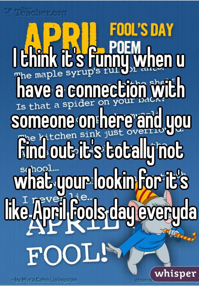 I think it's funny when u have a connection with someone on here and you find out it's totally not what your lookin for it's like April fools day everyday