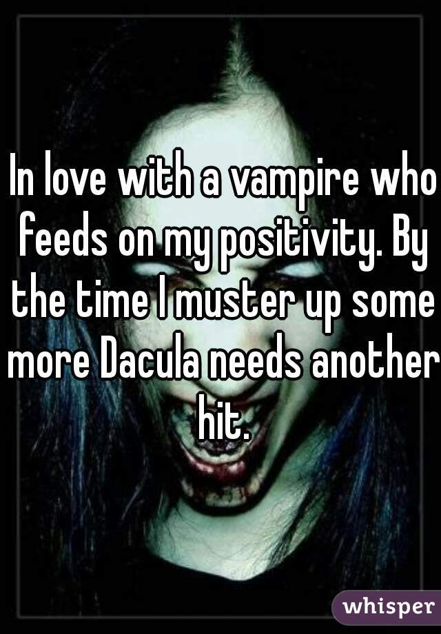  In love with a vampire who feeds on my positivity. By the time I muster up some more Dacula needs another hit.