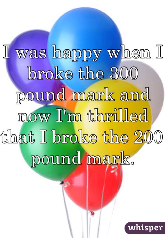 I was happy when I broke the 300 pound mark and now I'm thrilled that I broke the 200 pound mark. 