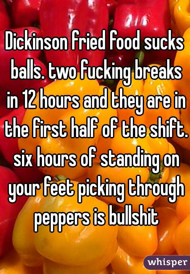 Dickinson fried food sucks balls. two fucking breaks in 12 hours and they are in the first half of the shift. six hours of standing on your feet picking through peppers is bullshit