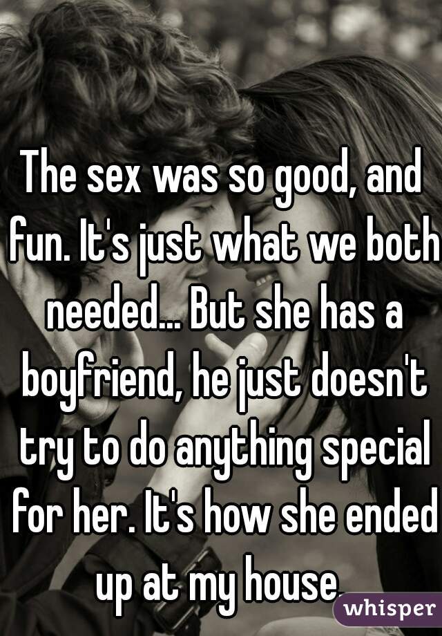 The sex was so good, and fun. It's just what we both needed... But she has a boyfriend, he just doesn't try to do anything special for her. It's how she ended up at my house. 