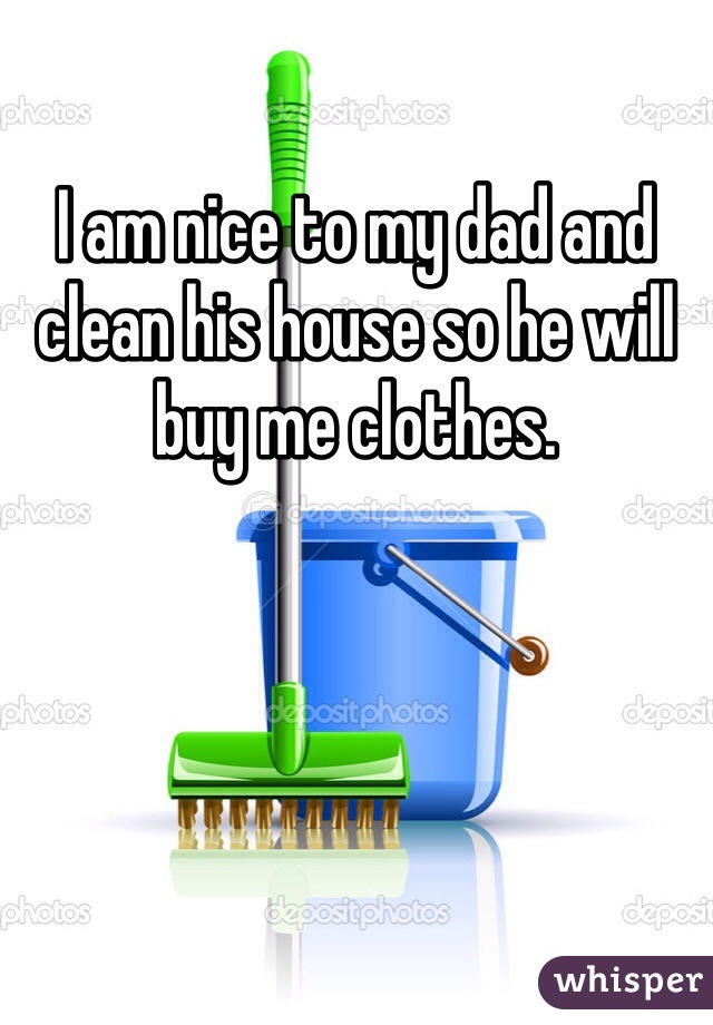 I am nice to my dad and clean his house so he will buy me clothes. 