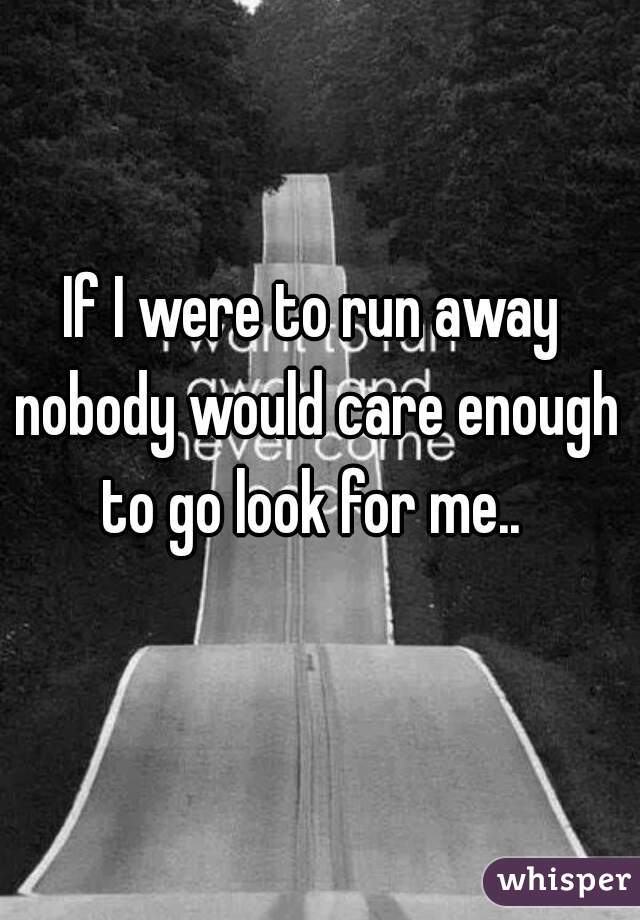 If I were to run away nobody would care enough to go look for me.. 
