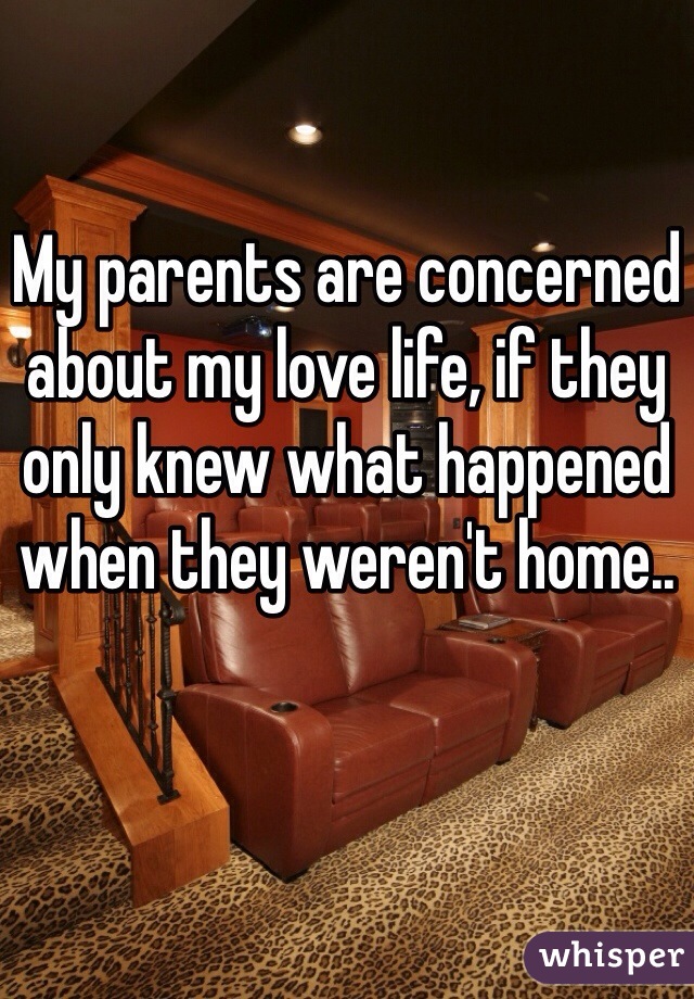 My parents are concerned about my love life, if they only knew what happened when they weren't home..