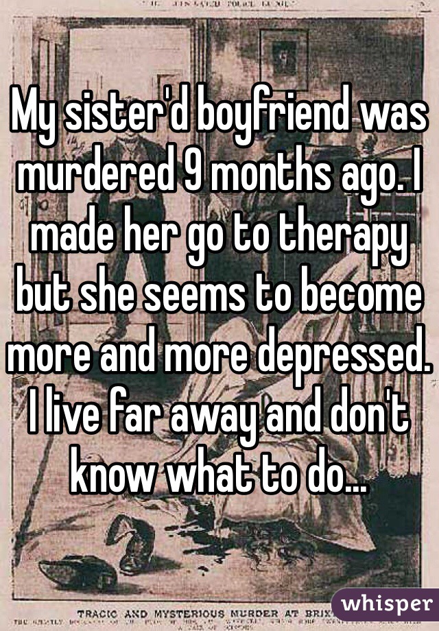 My sister'd boyfriend was murdered 9 months ago. I made her go to therapy but she seems to become more and more depressed. I live far away and don't know what to do...