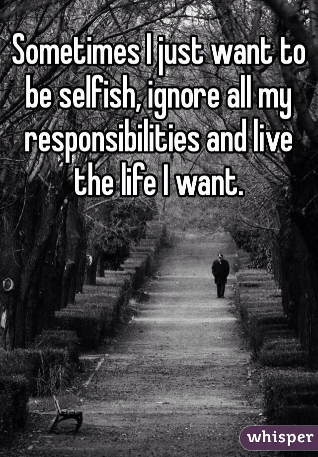 Sometimes I just want to be selfish, ignore all my responsibilities and live the life I want.