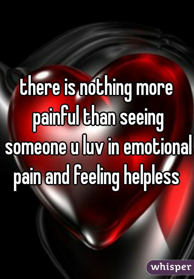 there is nothing more painful than seeing someone u luv in emotional pain and feeling helpless 