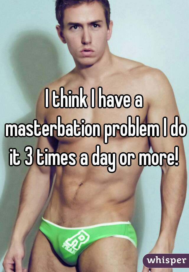 I think I have a masterbation problem I do it 3 times a day or more! 