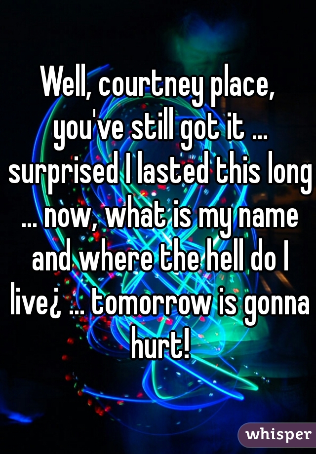 Well, courtney place, you've still got it ... surprised I lasted this long ... now, what is my name and where the hell do I live¿ ... tomorrow is gonna hurt!