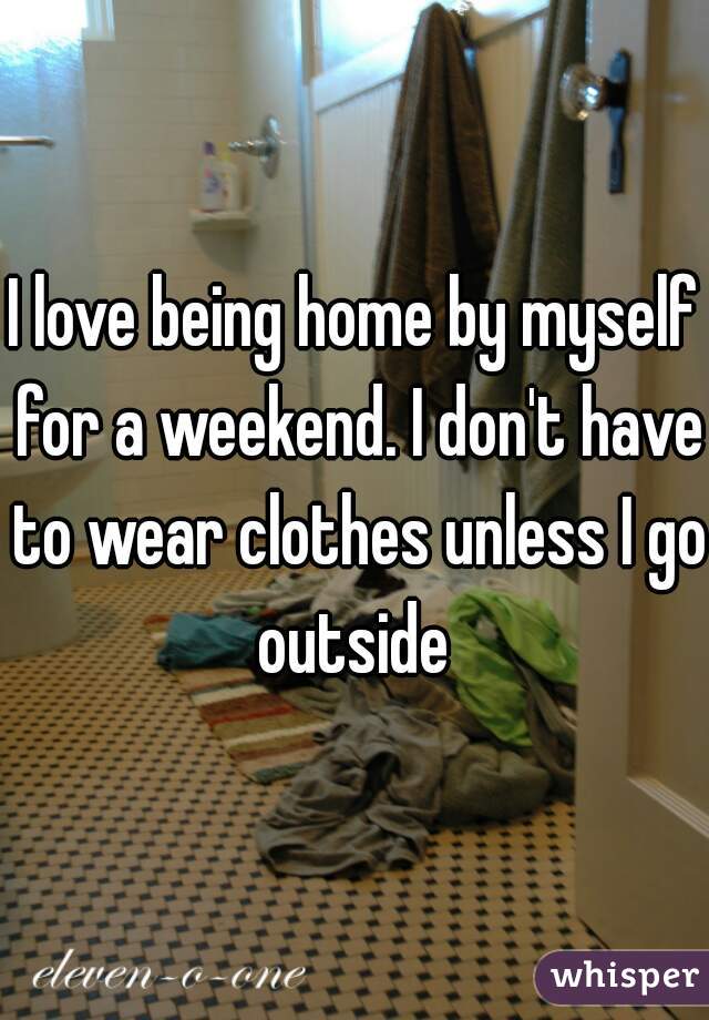 I love being home by myself for a weekend. I don't have to wear clothes unless I go outside 