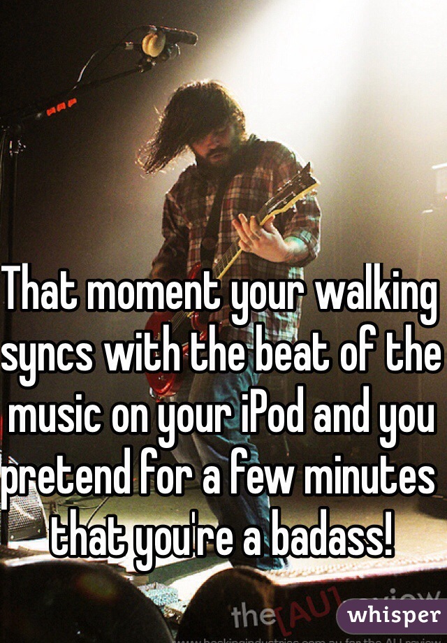 That moment your walking syncs with the beat of the music on your iPod and you pretend for a few minutes that you're a badass!