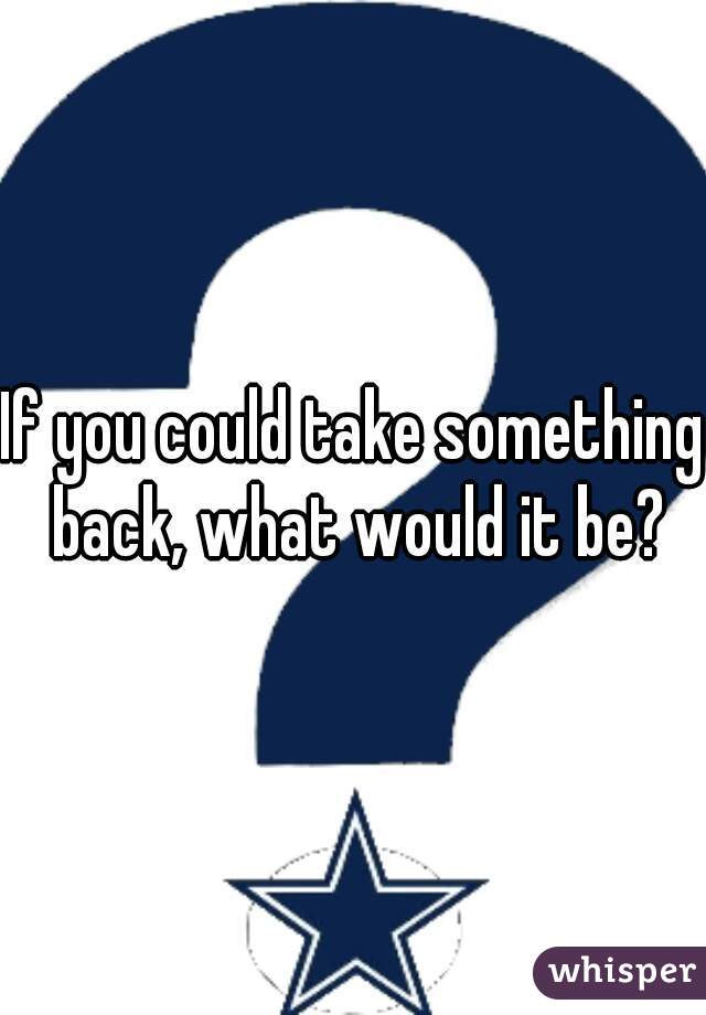 If you could take something back, what would it be?
