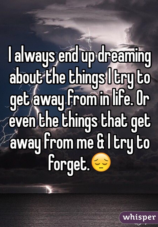 I always end up dreaming about the things I try to get away from in life. Or even the things that get away from me & I try to forget.😔
