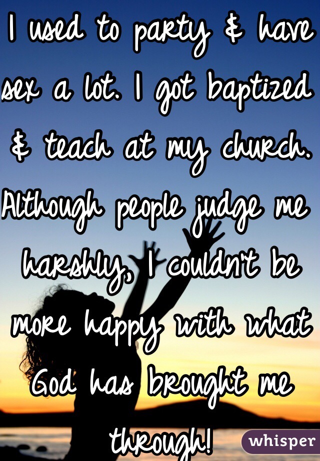 I used to party & have sex a lot. I got baptized & teach at my church. Although people judge me harshly, I couldn't be more happy with what God has brought me through!