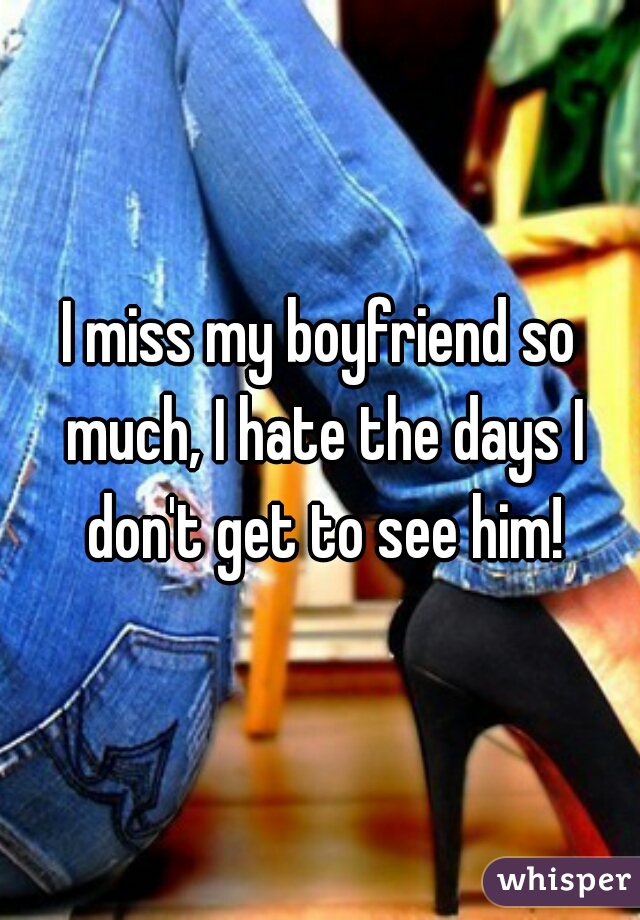 I miss my boyfriend so much, I hate the days I don't get to see him!
