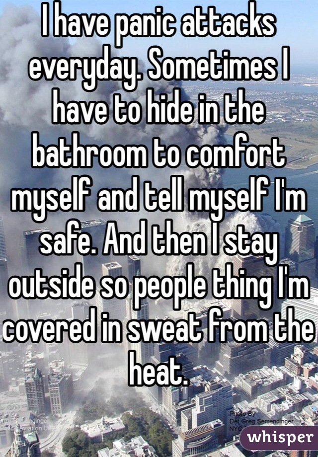 I have panic attacks everyday. Sometimes I have to hide in the bathroom to comfort myself and tell myself I'm safe. And then I stay outside so people thing I'm covered in sweat from the heat.