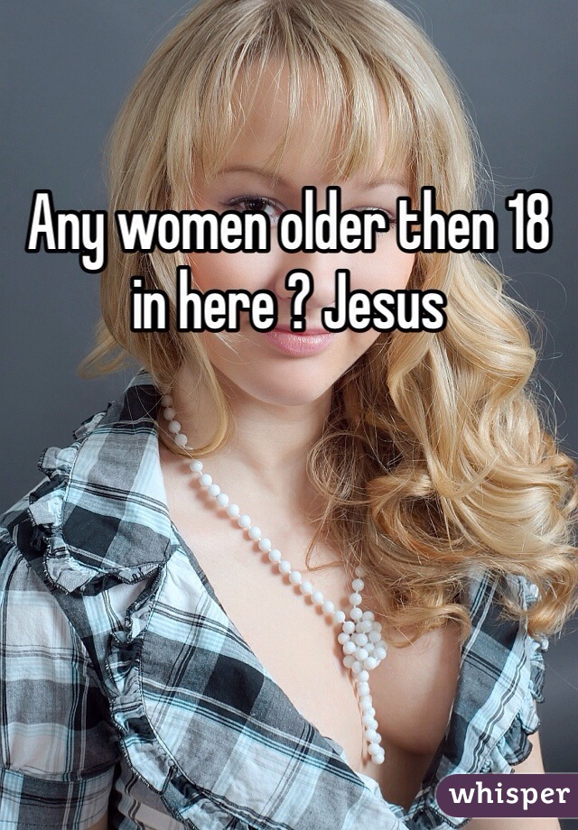 Any women older then 18 in here ? Jesus 