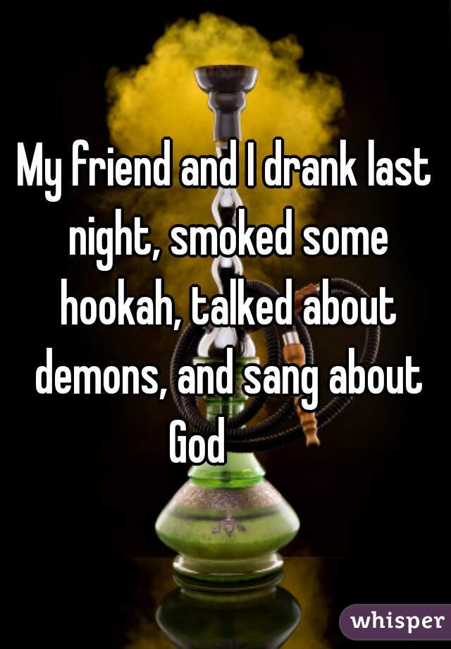 My friend and I drank last night, smoked some hookah, talked about demons, and sang about God       