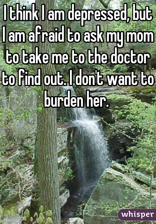 I think I am depressed, but I am afraid to ask my mom to take me to the doctor to find out. I don't want to burden her. 