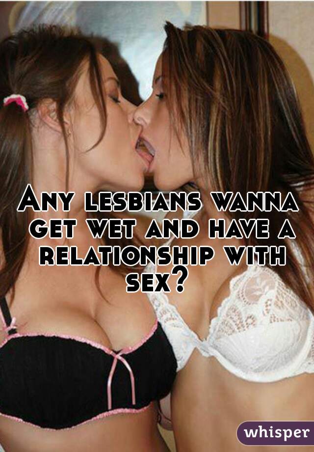Any lesbians wanna get wet and have a relationship with sex? 