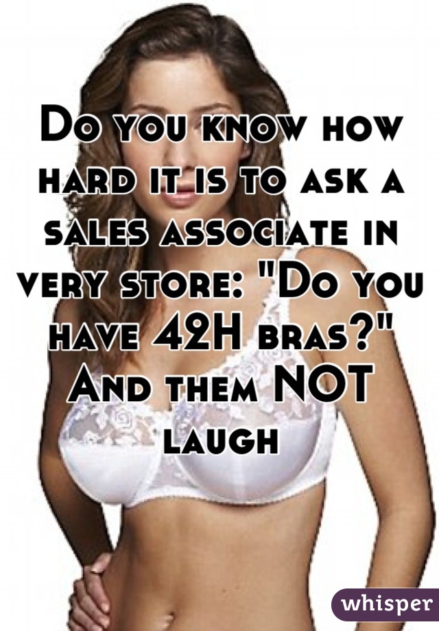 Do you know how hard it is to ask a sales associate in very store: "Do you have 42H bras?" And them NOT laugh