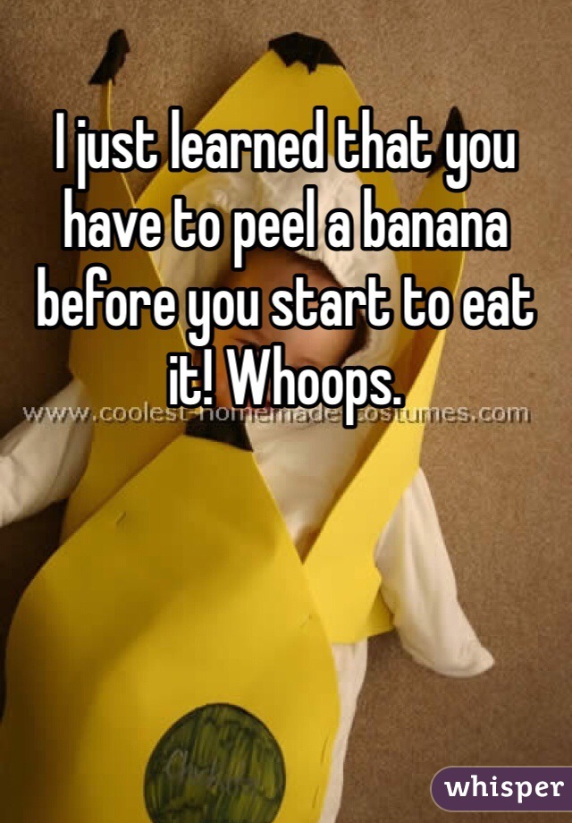 I just learned that you have to peel a banana before you start to eat it! Whoops.