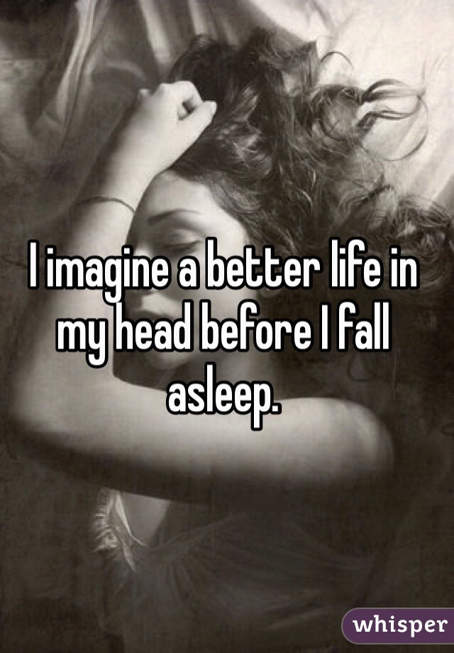 I imagine a better life in my head before I fall asleep.