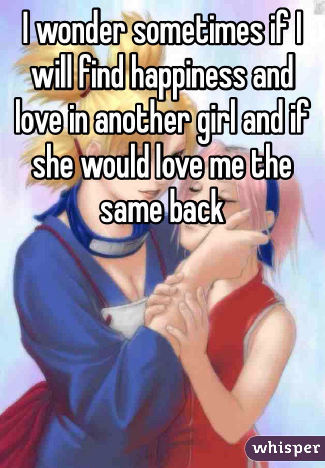 I wonder sometimes if I will find happiness and love in another girl and if she would love me the same back 