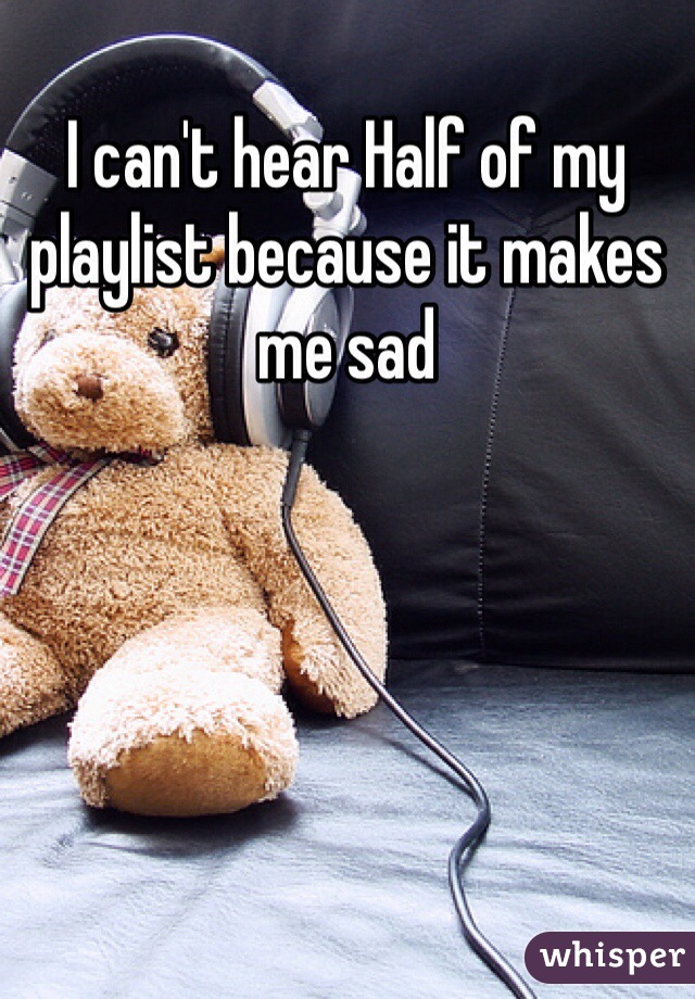 I can't hear Half of my playlist because it makes me sad