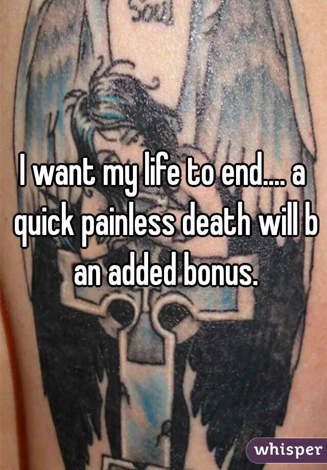I want my life to end.... a quick painless death will b an added bonus.