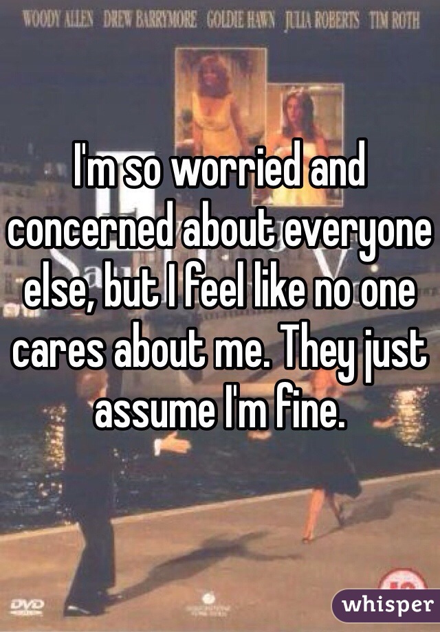 I'm so worried and concerned about everyone else, but I feel like no one cares about me. They just assume I'm fine. 