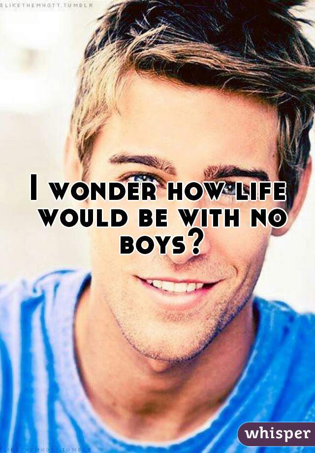 I wonder how life would be with no boys?