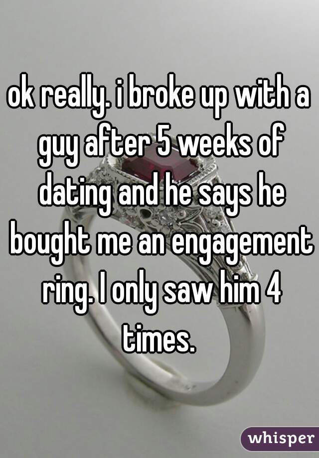 ok really. i broke up with a guy after 5 weeks of dating and he says he bought me an engagement ring. I only saw him 4 times. 