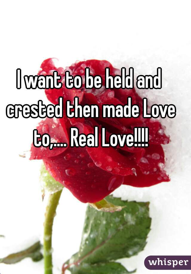 I want to be held and crested then made Love to,.... Real Love!!!!