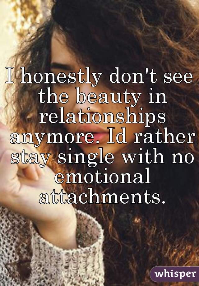 I honestly don't see the beauty in relationships anymore. Id rather stay single with no emotional attachments.