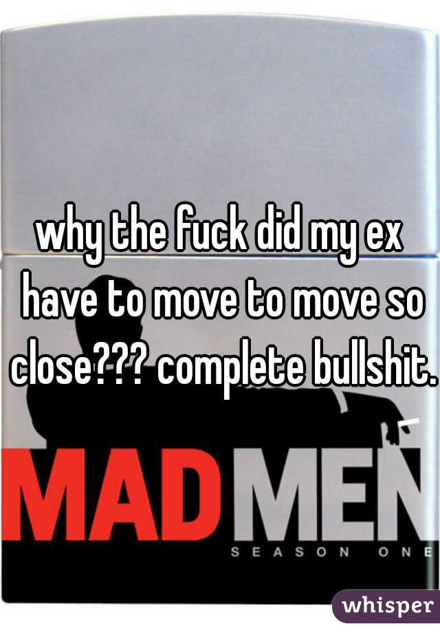 why the fuck did my ex have to move to move so close??? complete bullshit.