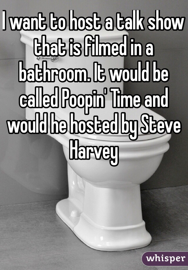 I want to host a talk show that is filmed in a bathroom. It would be called Poopin' Time and would he hosted by Steve Harvey