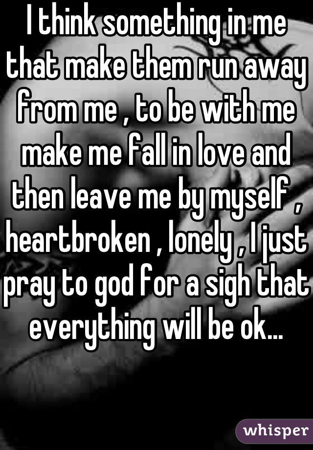 I think something in me that make them run away from me , to be with me make me fall in love and then leave me by myself , heartbroken , lonely , I just pray to god for a sigh that everything will be ok...