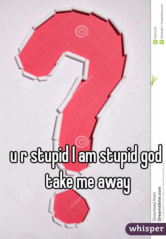 u r stupid I am stupid god take me away