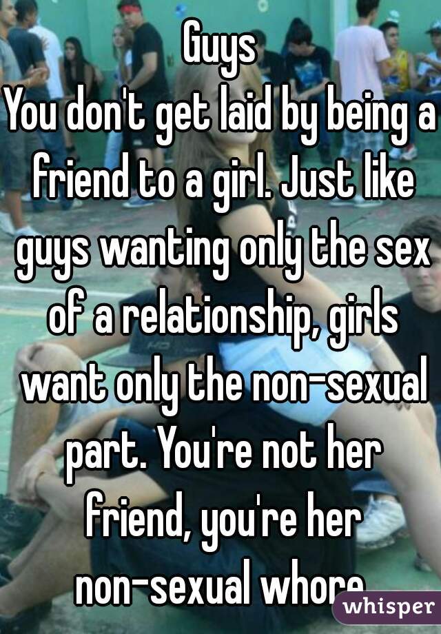 Guys
You don't get laid by being a friend to a girl. Just like guys wanting only the sex of a relationship, girls want only the non-sexual part. You're not her friend, you're her non-sexual whore.