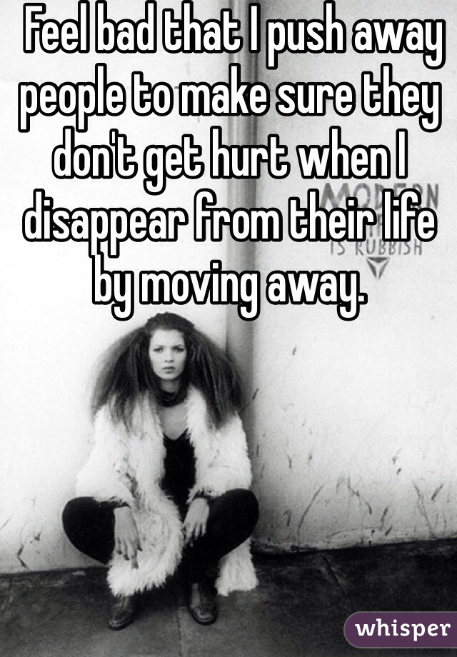  Feel bad that I push away people to make sure they don't get hurt when I disappear from their life by moving away.