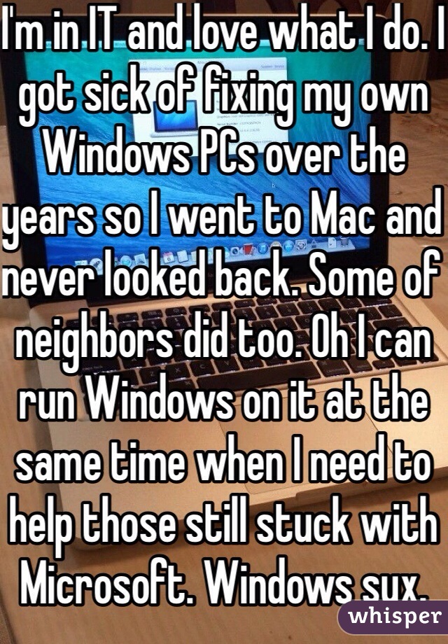 I'm in IT and love what I do. I got sick of fixing my own Windows PCs over the years so I went to Mac and never looked back. Some of neighbors did too. Oh I can run Windows on it at the same time when I need to help those still stuck with Microsoft. Windows sux.