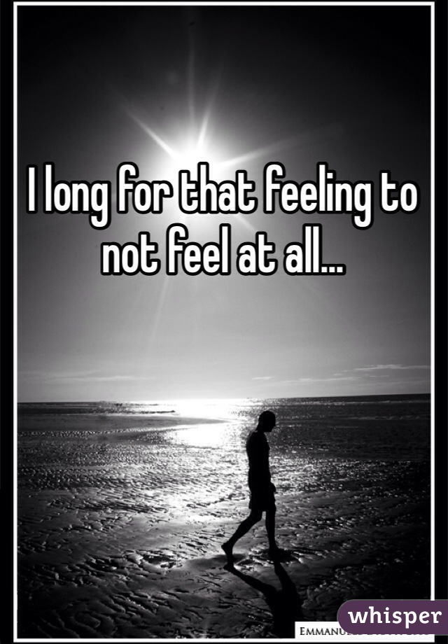 I long for that feeling to not feel at all...