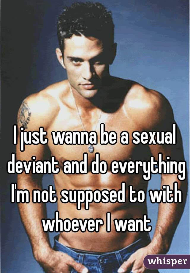 I just wanna be a sexual deviant and do everything I'm not supposed to with whoever I want