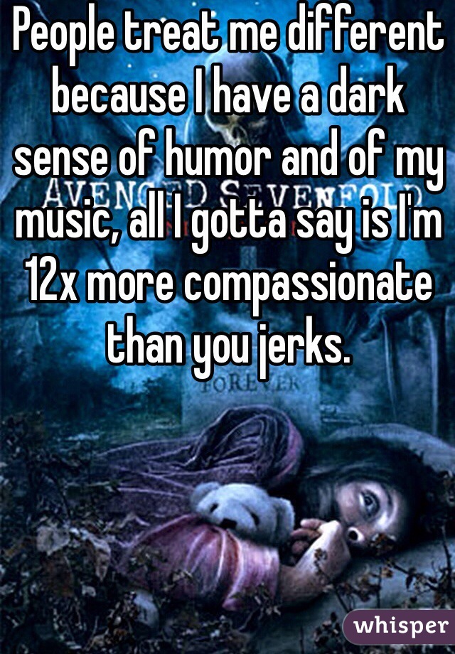 People treat me different because I have a dark sense of humor and of my music, all I gotta say is I'm 12x more compassionate than you jerks.