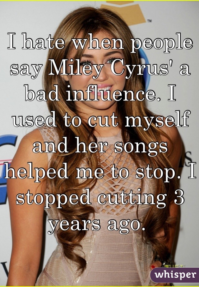 I hate when people say Miley Cyrus' a bad influence. I used to cut myself and her songs helped me to stop. I stopped cutting 3 years ago. 