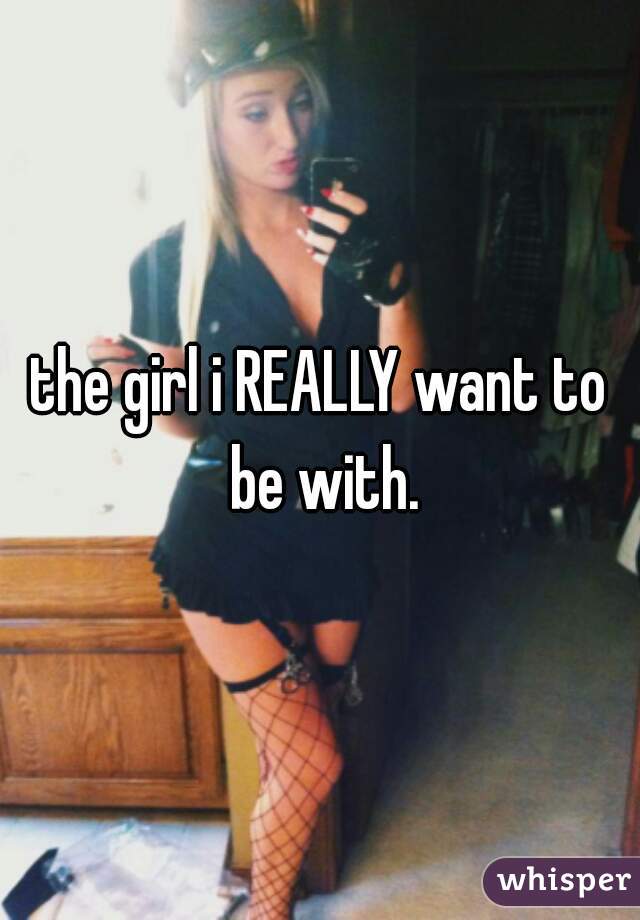 the girl i REALLY want to be with.