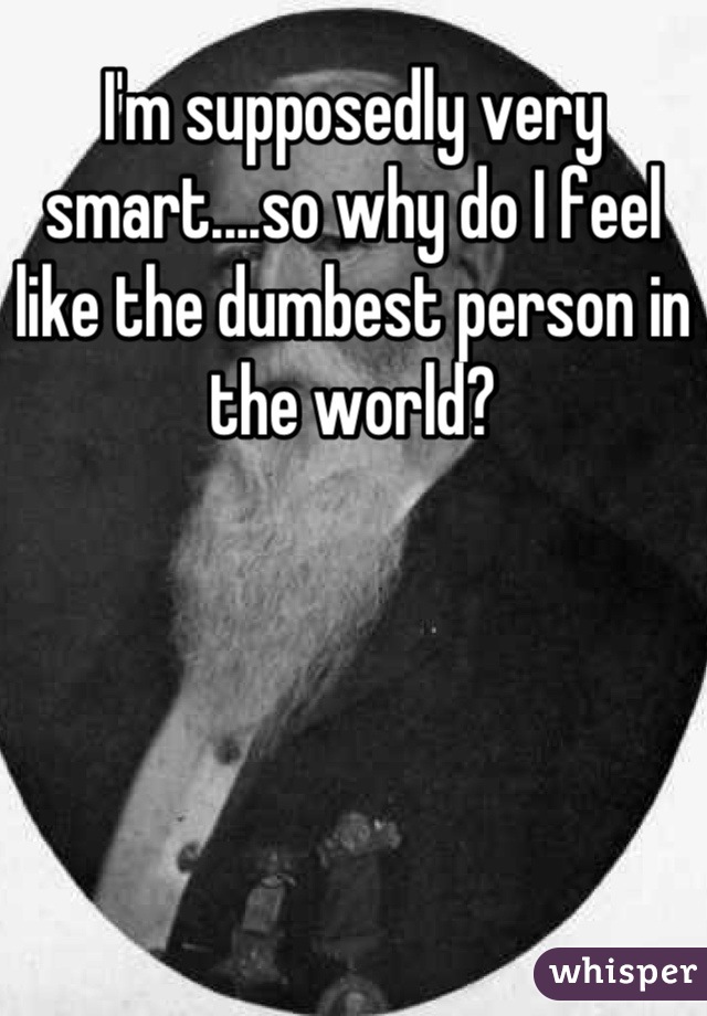 I'm supposedly very smart....so why do I feel like the dumbest person in the world?