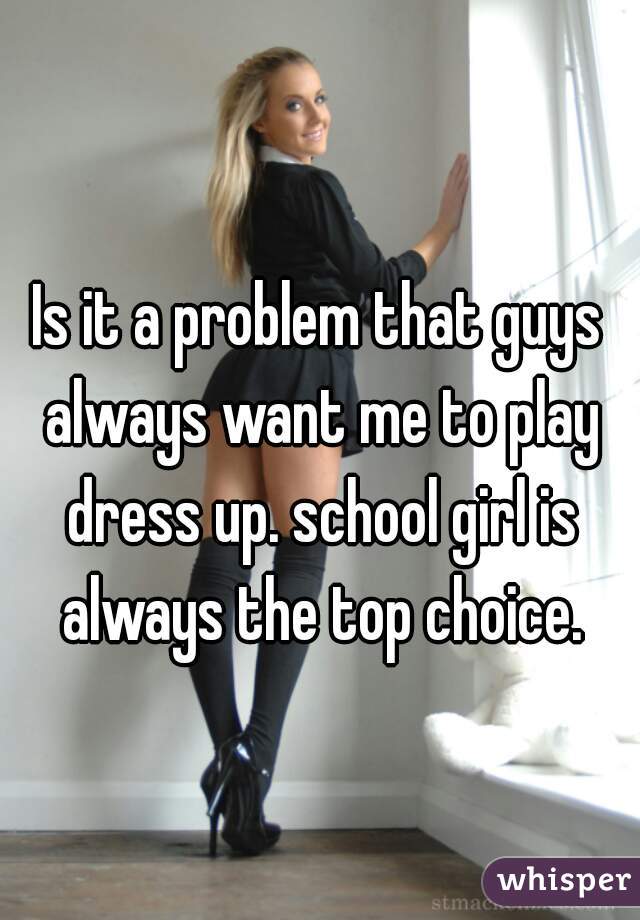 Is it a problem that guys always want me to play dress up. school girl is always the top choice.