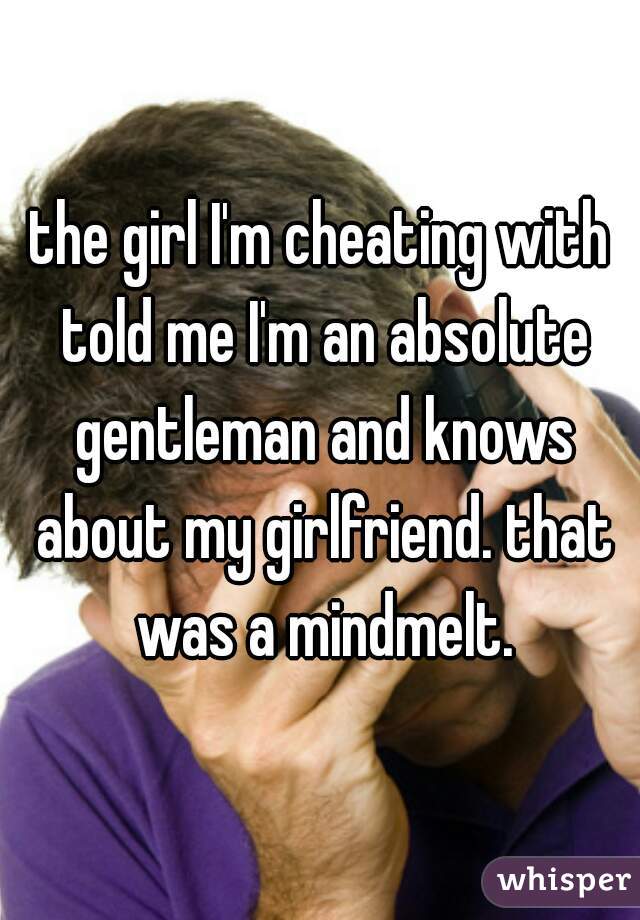 the girl I'm cheating with told me I'm an absolute gentleman and knows about my girlfriend. that was a mindmelt.